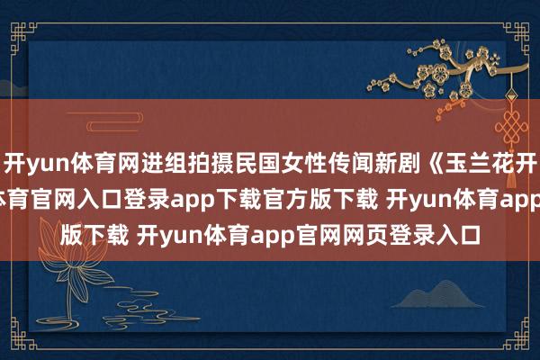 开yun体育网进组拍摄民国女性传闻新剧《玉兰花开君再来》-开yun体育官网入口登录app下载官方版下载 开yun体育app官网网页登录入口
