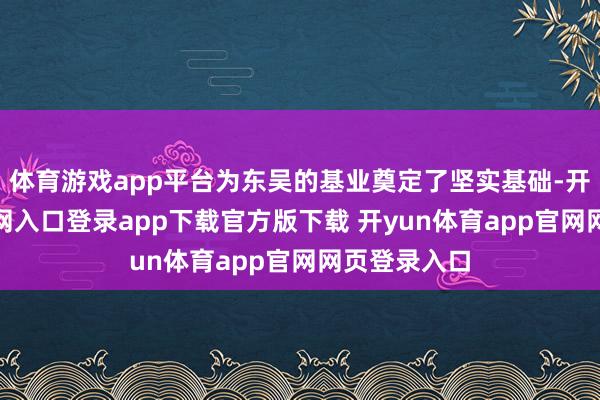 体育游戏app平台为东吴的基业奠定了坚实基础-开yun体育官网入口登录app下载官方版下载 开yun体育app官网网页登录入口
