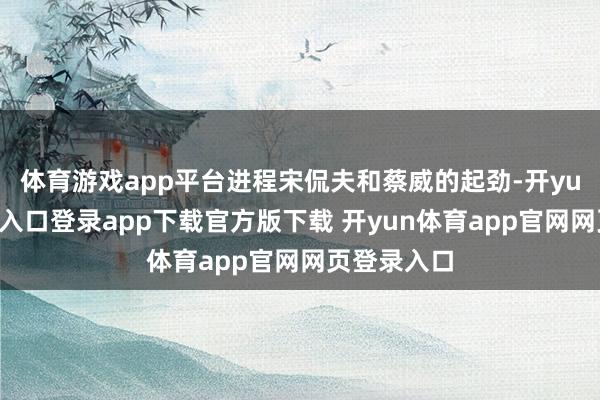 体育游戏app平台进程宋侃夫和蔡威的起劲-开yun体育官网入口登录app下载官方版下载 开yun体育app官网网页登录入口