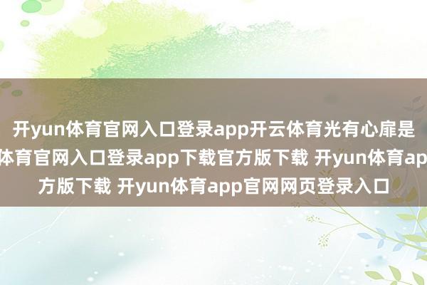 开yun体育官网入口登录app开云体育光有心扉是吃不饱饭的-开yun体育官网入口登录app下载官方版下载 开yun体育app官网网页登录入口