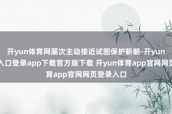 开yun体育网屡次主动接近试图保护靳朝-开yun体育官网入口登录app下载官方版下载 开yun体育app官网网页登录入口