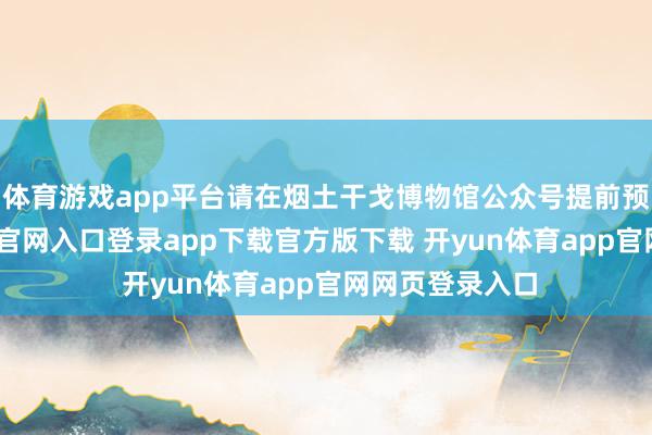 体育游戏app平台请在烟土干戈博物馆公众号提前预约-开yun体育官网入口登录app下载官方版下载 开yun体育app官网网页登录入口