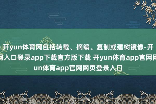 开yun体育网包括转载、摘编、复制或建树镜像-开yun体育官网入口登录app下载官方版下载 开yun体育app官网网页登录入口