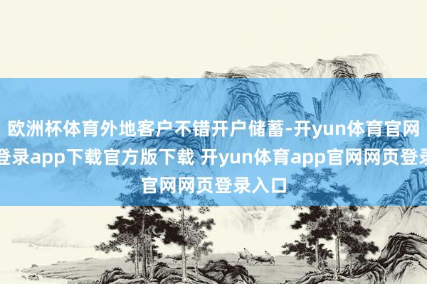 欧洲杯体育外地客户不错开户储蓄-开yun体育官网入口登录app下载官方版下载 开yun体育app官网网页登录入口