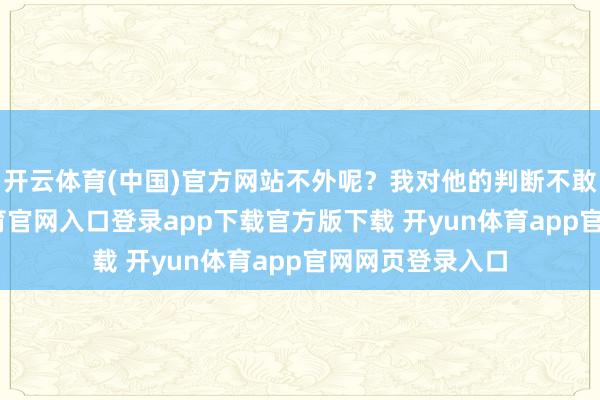 开云体育(中国)官方网站不外呢?我对他的判断不敢苟同-开yun体育官网入口登录app下载官方版下载 开yun体育app官网网页登录入口