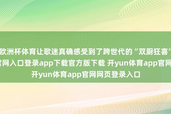 欧洲杯体育让歌迷真确感受到了跨世代的“双厨狂喜”-开yun体育官网入口登录app下载官方版下载 开yun体育app官网网页登录入口