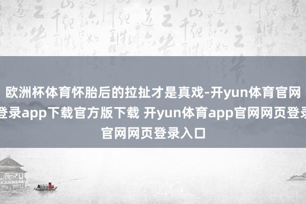 欧洲杯体育怀胎后的拉扯才是真戏-开yun体育官网入口登录app下载官方版下载 开yun体育app官网网页登录入口