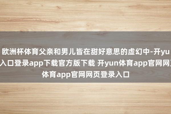 欧洲杯体育父亲和男儿皆在甜好意思的虚幻中-开yun体育官网入口登录app下载官方版下载 开yun体育app官网网页登录入口