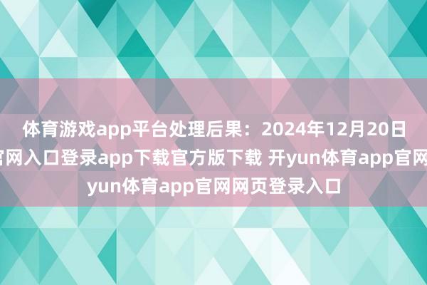 体育游戏app平台处理后果：2024年12月20日-开yun体育官网入口登录app下载官方版下载 开yun体育app官网网页登录入口