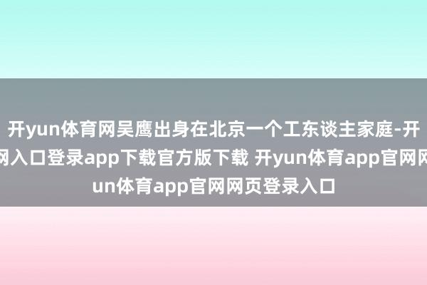 开yun体育网吴鹰出身在北京一个工东谈主家庭-开yun体育官网入口登录app下载官方版下载 开yun体育app官网网页登录入口