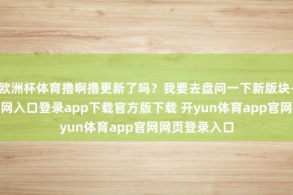 欧洲杯体育撸啊撸更新了吗？我要去盘问一下新版块-开yun体育官网入口登录app下载官方版下载 开yun体育app官网网页登录入口