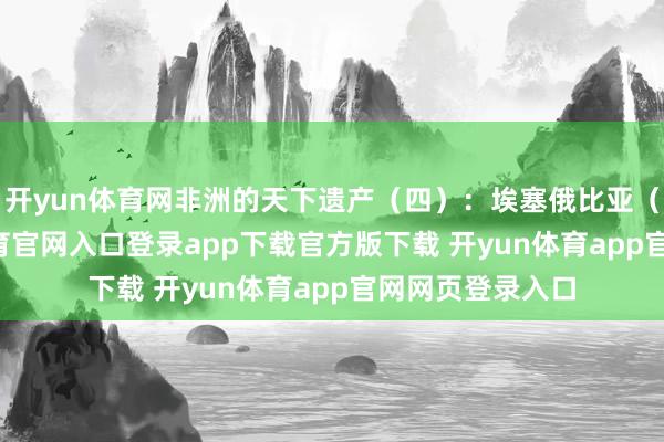开yun体育网非洲的天下遗产（四）：埃塞俄比亚（10个-开yun体育官网入口登录app下载官方版下载 开yun体育app官网网页登录入口