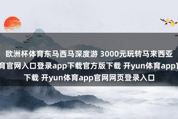 欧洲杯体育东马西马深度游 3000元玩转马来西亚四座城-开yun体育官网入口登录app下载官方版下载 开yun体育app官网网页登录入口