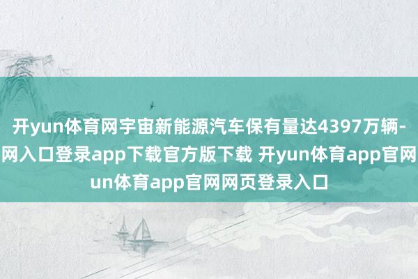 开yun体育网宇宙新能源汽车保有量达4397万辆-开yun体育官网入口登录app下载官方版下载 开yun体育app官网网页登录入口