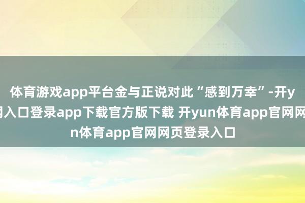 体育游戏app平台金与正说对此“感到万幸”-开yun体育官网入口登录app下载官方版下载 开yun体育app官网网页登录入口