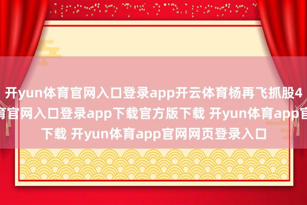 开yun体育官网入口登录app开云体育杨再飞抓股4.44%-开yun体育官网入口登录app下载官方版下载 开yun体育app官网网页登录入口