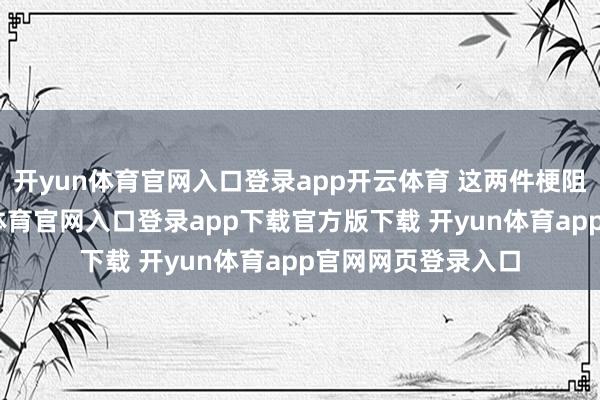 开yun体育官网入口登录app开云体育 这两件梗阻事凑一块-开yun体育官网入口登录app下载官方版下载 开yun体育app官网网页登录入口