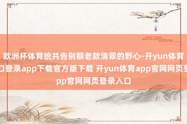 欧洲杯体育统共告别额老款清翠的野心-开yun体育官网入口登录app下载官方版下载 开yun体育app官网网页登录入口