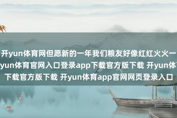 开yun体育网但愿新的一年我们粮友好像红红火火一整年……家喻户晓-开yun体育官网入口登录app下载官方版下载 开yun体育app官网网页登录入口