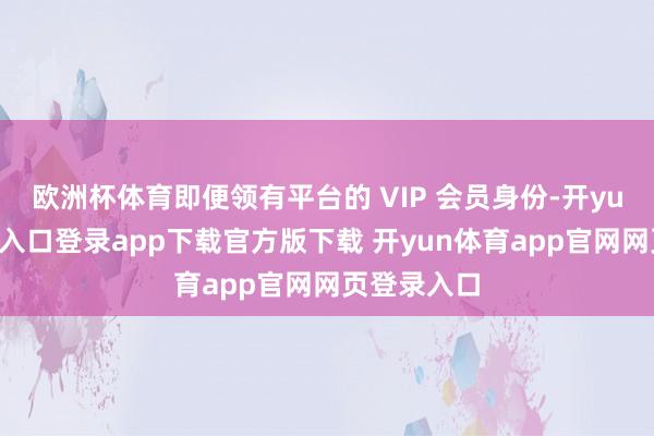 欧洲杯体育即便领有平台的 VIP 会员身份-开yun体育官网入口登录app下载官方版下载 开yun体育app官网网页登录入口