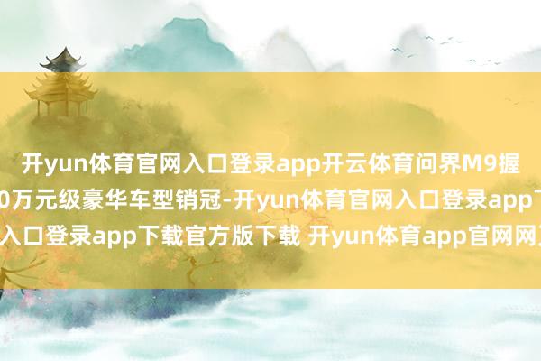 开yun体育官网入口登录app开云体育问界M9握续蝉联中国市集售价50万元级豪华车型销冠-开yun体育官网入口登录app下载官方版下载 开yun体育app官网网页登录入口