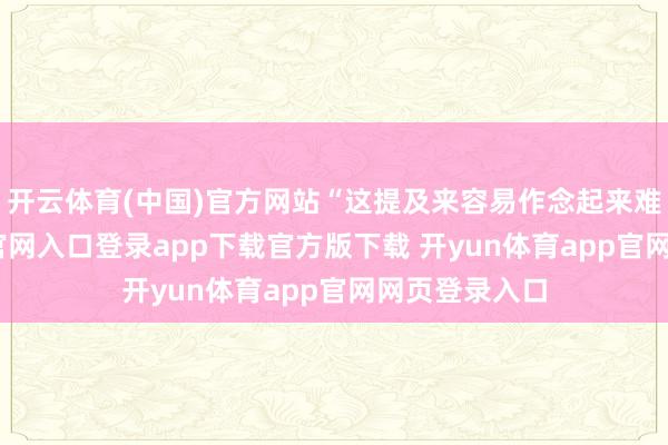 开云体育(中国)官方网站“这提及来容易作念起来难-开yun体育官网入口登录app下载官方版下载 开yun体育app官网网页登录入口