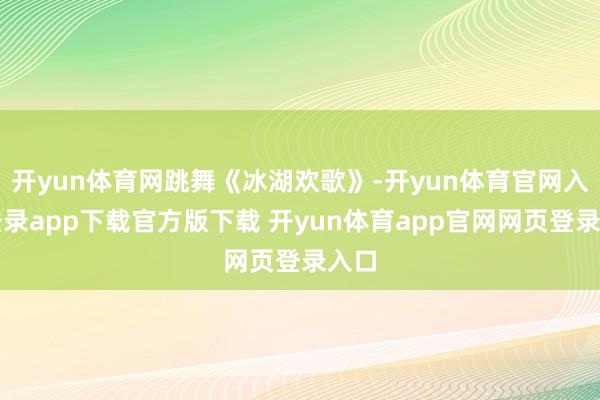 开yun体育网跳舞《冰湖欢歌》-开yun体育官网入口登录app下载官方版下载 开yun体育app官网网页登录入口
