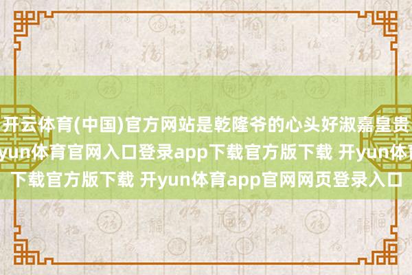 开云体育(中国)官方网站是乾隆爷的心头好淑嘉皇贵妃金佳氏的亲骨血-开yun体育官网入口登录app下载官方版下载 开yun体育app官网网页登录入口
