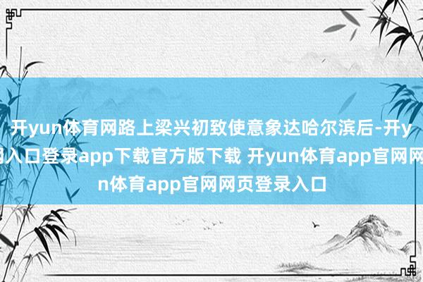 开yun体育网路上梁兴初致使意象达哈尔滨后-开yun体育官网入口登录app下载官方版下载 开yun体育app官网网页登录入口