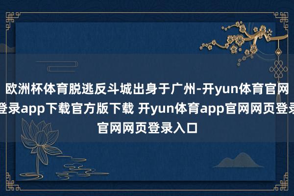 欧洲杯体育脱逃反斗城出身于广州-开yun体育官网入口登录app下载官方版下载 开yun体育app官网网页登录入口