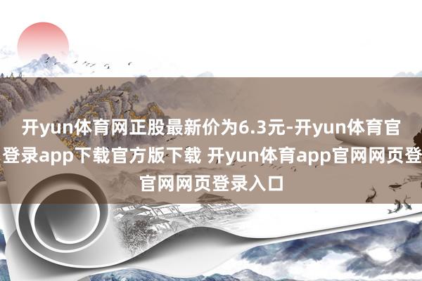 开yun体育网正股最新价为6.3元-开yun体育官网入口登录app下载官方版下载 开yun体育app官网网页登录入口
