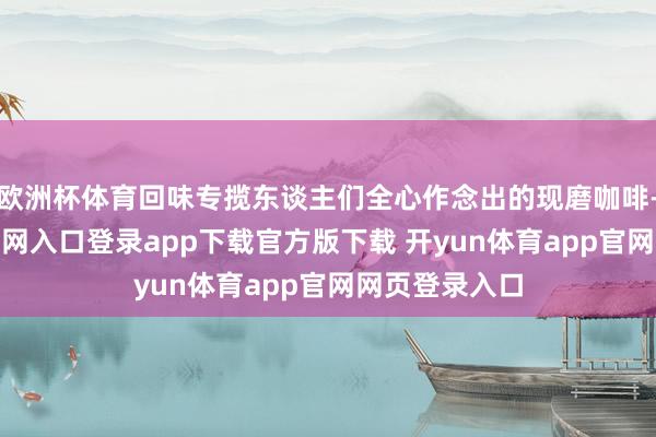 欧洲杯体育回味专揽东谈主们全心作念出的现磨咖啡-开yun体育官网入口登录app下载官方版下载 开yun体育app官网网页登录入口