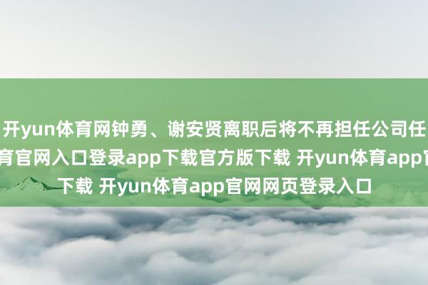 开yun体育网钟勇、谢安贤离职后将不再担任公司任何职务-开yun体育官网入口登录app下载官方版下载 开yun体育app官网网页登录入口