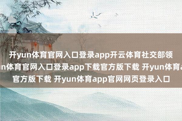 开yun体育官网入口登录app开云体育　　社交部领事保护中心淡薄-开yun体育官网入口登录app下载官方版下载 开yun体育app官网网页登录入口