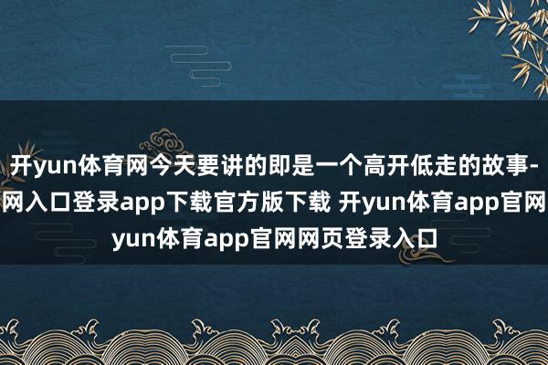 开yun体育网今天要讲的即是一个高开低走的故事-开yun体育官网入口登录app下载官方版下载 开yun体育app官网网页登录入口