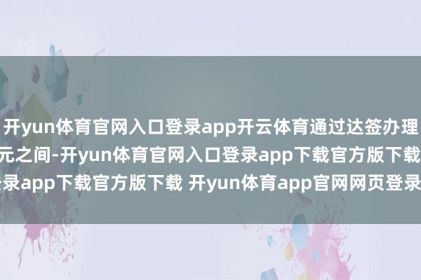 开yun体育官网入口登录app开云体育通过达签办理的用度在800-1200元之间-开yun体育官网入口登录app下载官方版下载 开yun体育app官网网页登录入口