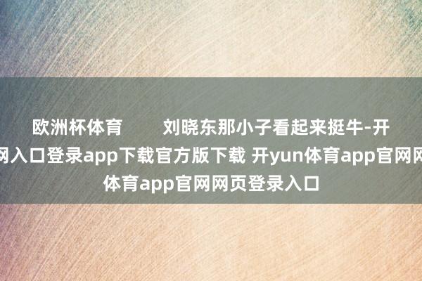 欧洲杯体育        刘晓东那小子看起来挺牛-开yun体育官网入口登录app下载官方版下载 开yun体育app官网网页登录入口