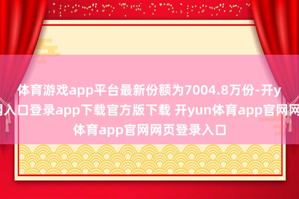 体育游戏app平台最新份额为7004.8万份-开yun体育官网入口登录app下载官方版下载 开yun体育app官网网页登录入口