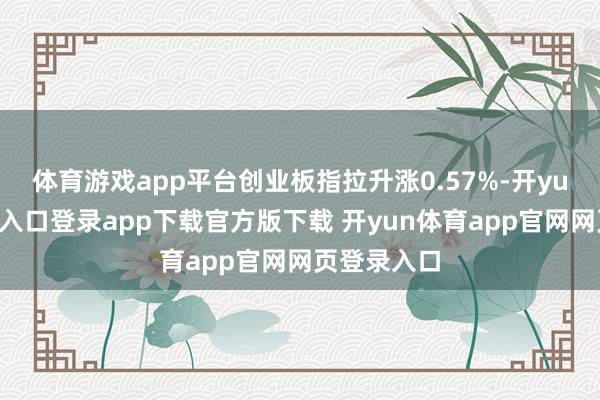 体育游戏app平台创业板指拉升涨0.57%-开yun体育官网入口登录app下载官方版下载 开yun体育app官网网页登录入口