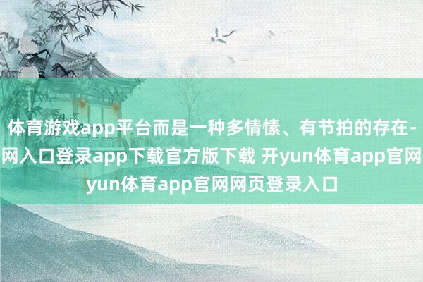 体育游戏app平台而是一种多情愫、有节拍的存在-开yun体育官网入口登录app下载官方版下载 开yun体育app官网网页登录入口