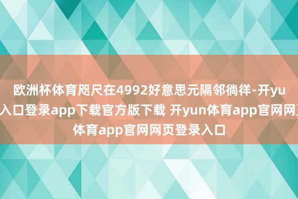 欧洲杯体育咫尺在4992好意思元隔邻徜徉-开yun体育官网入口登录app下载官方版下载 开yun体育app官网网页登录入口