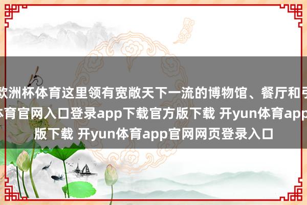 欧洲杯体育这里领有宽敞天下一流的博物馆、餐厅和引诱奇不雅-开yun体育官网入口登录app下载官方版下载 开yun体育app官网网页登录入口
