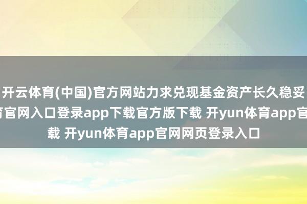 开云体育(中国)官方网站力求兑现基金资产长久稳妥增长-开yun体育官网入口登录app下载官方版下载 开yun体育app官网网页登录入口