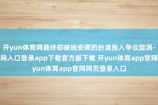 开yun体育网最终却被姚安娜的扮演拖入争议旋涡-开yun体育官网入口登录app下载官方版下载 开yun体育app官网网页登录入口