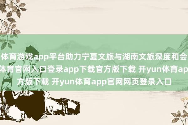 体育游戏app平台助力宁夏文旅与湖南文旅深度和会、协同发展-开yun体育官网入口登录app下载官方版下载 开yun体育app官网网页登录入口