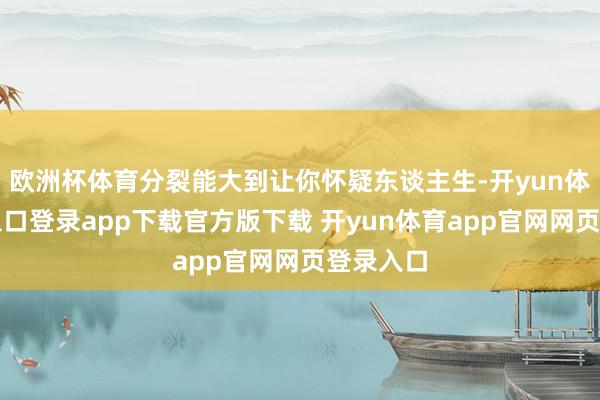 欧洲杯体育分裂能大到让你怀疑东谈主生-开yun体育官网入口登录app下载官方版下载 开yun体育app官网网页登录入口