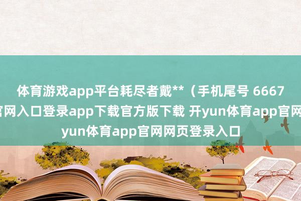 体育游戏app平台耗尽者戴**（手机尾号 6667-开yun体育官网入口登录app下载官方版下载 开yun体育app官网网页登录入口