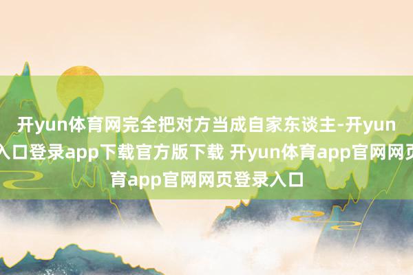 开yun体育网完全把对方当成自家东谈主-开yun体育官网入口登录app下载官方版下载 开yun体育app官网网页登录入口