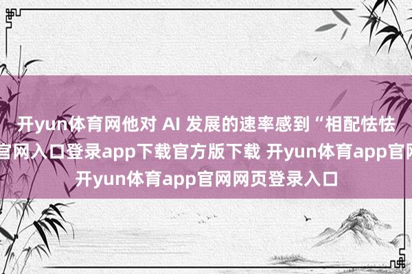 开yun体育网他对 AI 发展的速率感到“相配怯怯”-开yun体育官网入口登录app下载官方版下载 开yun体育app官网网页登录入口