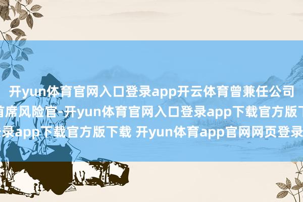 开yun体育官网入口登录app开云体育曾兼任公司合规厚爱东说念主、首席风险官-开yun体育官网入口登录app下载官方版下载 开yun体育app官网网页登录入口